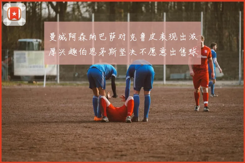 曼城阿森纳巴萨对克鲁皮表现出浓厚兴趣伯恩茅斯坚决不愿意出售球员