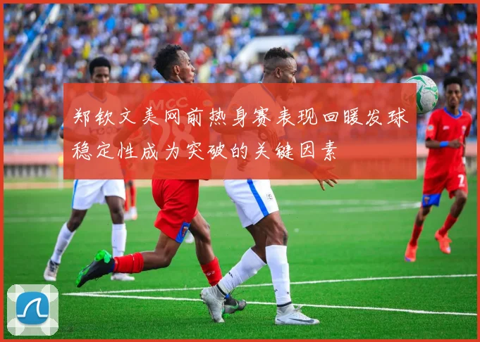 郑钦文美网前热身赛表现回暖发球稳定性成为突破的关键因素