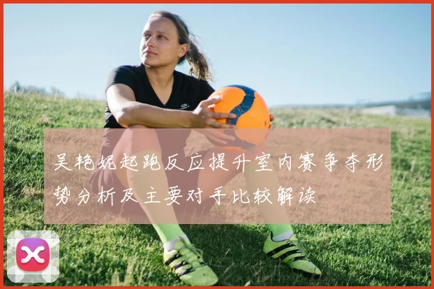 吴艳妮起跑反应提升室内赛争夺形势分析及主要对手比较解读