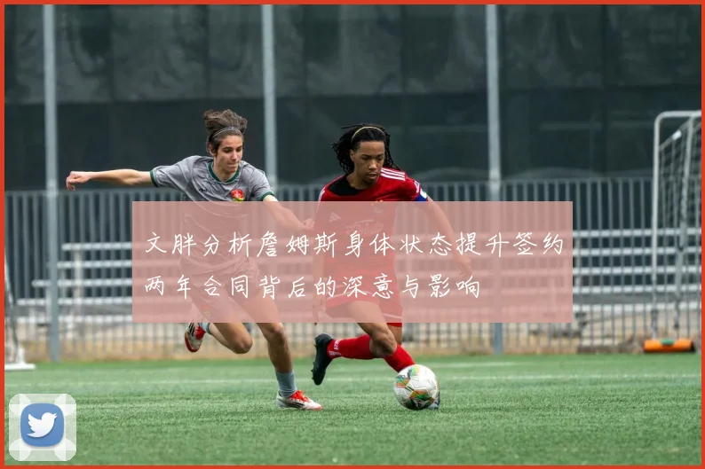 文胖分析詹姆斯身体状态提升签约两年合同背后的深意与影响