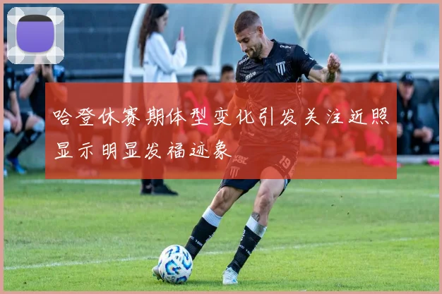 哈登休赛期体型变化引发关注近照显示明显发福迹象