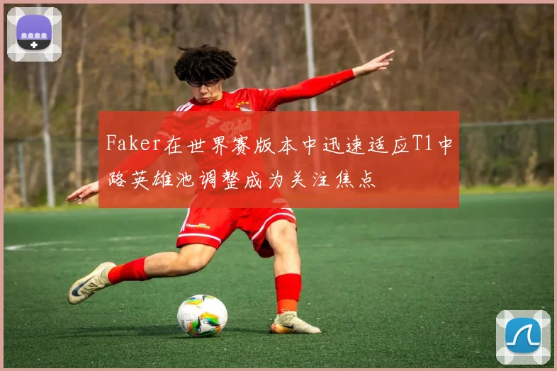 Faker在世界赛版本中迅速适应T1中路英雄池调整成为关注焦点
