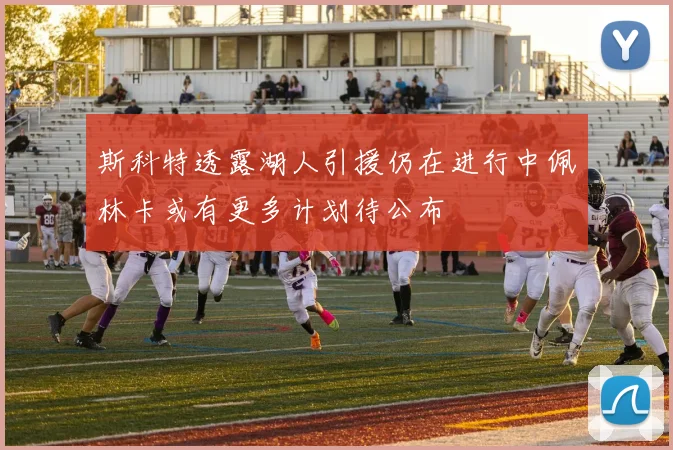 斯科特透露湖人引援仍在进行中佩林卡或有更多计划待公布
