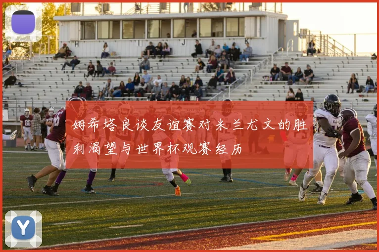 姆希塔良谈友谊赛对米兰尤文的胜利渴望与世界杯观赛经历
