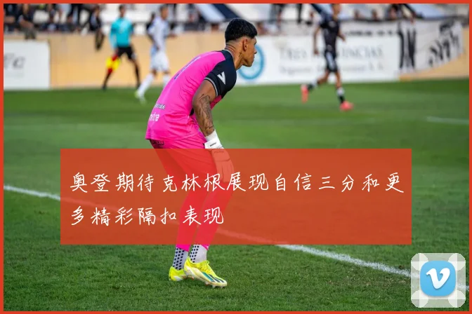 奥登期待克林根展现自信三分和更多精彩隔扣表现