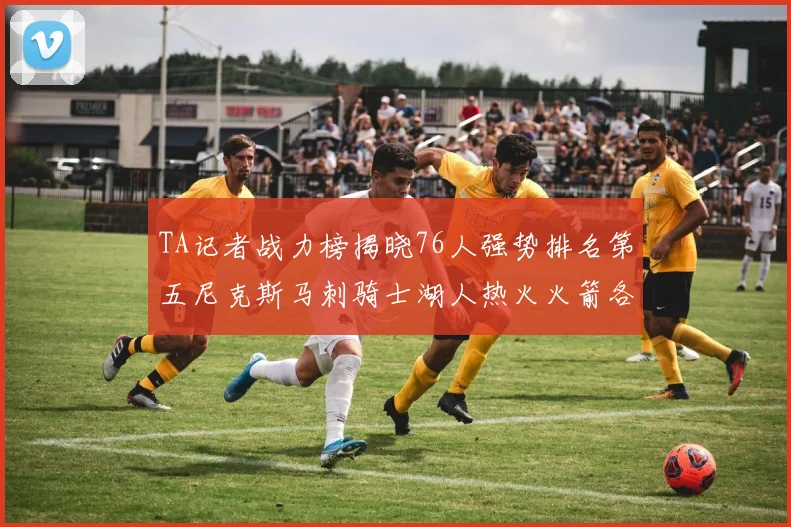TA记者战力榜揭晓76人强势排名第五尼克斯马刺骑士湖人热火火箭各自位置分析