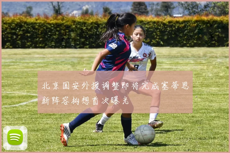 北京国安外援调整即将完成塞蒂恩新阵容构想首次曝光