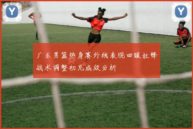 广东男篮热身赛外线表现回暖杜锋战术调整初见成效分析
