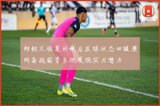 郑钦文恢复训练后发球状态回暖澳网备战前景乐观展现实力潜力