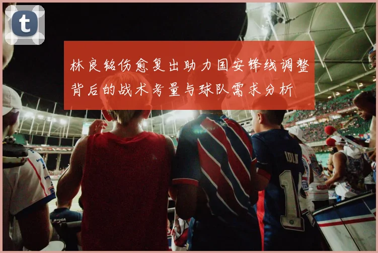 林良铭伤愈复出助力国安锋线调整背后的战术考量与球队需求分析