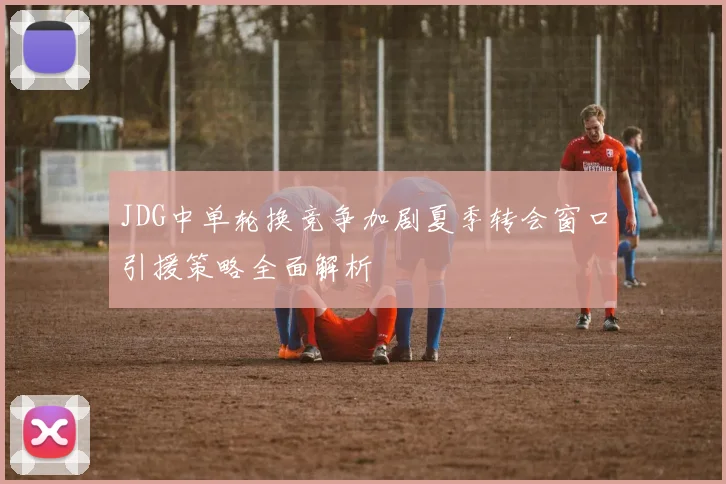 JDG中单轮换竞争加剧夏季转会窗口引援策略全面解析