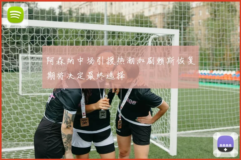 阿森纳中场引援热潮加剧赖斯恢复期将决定最终选择